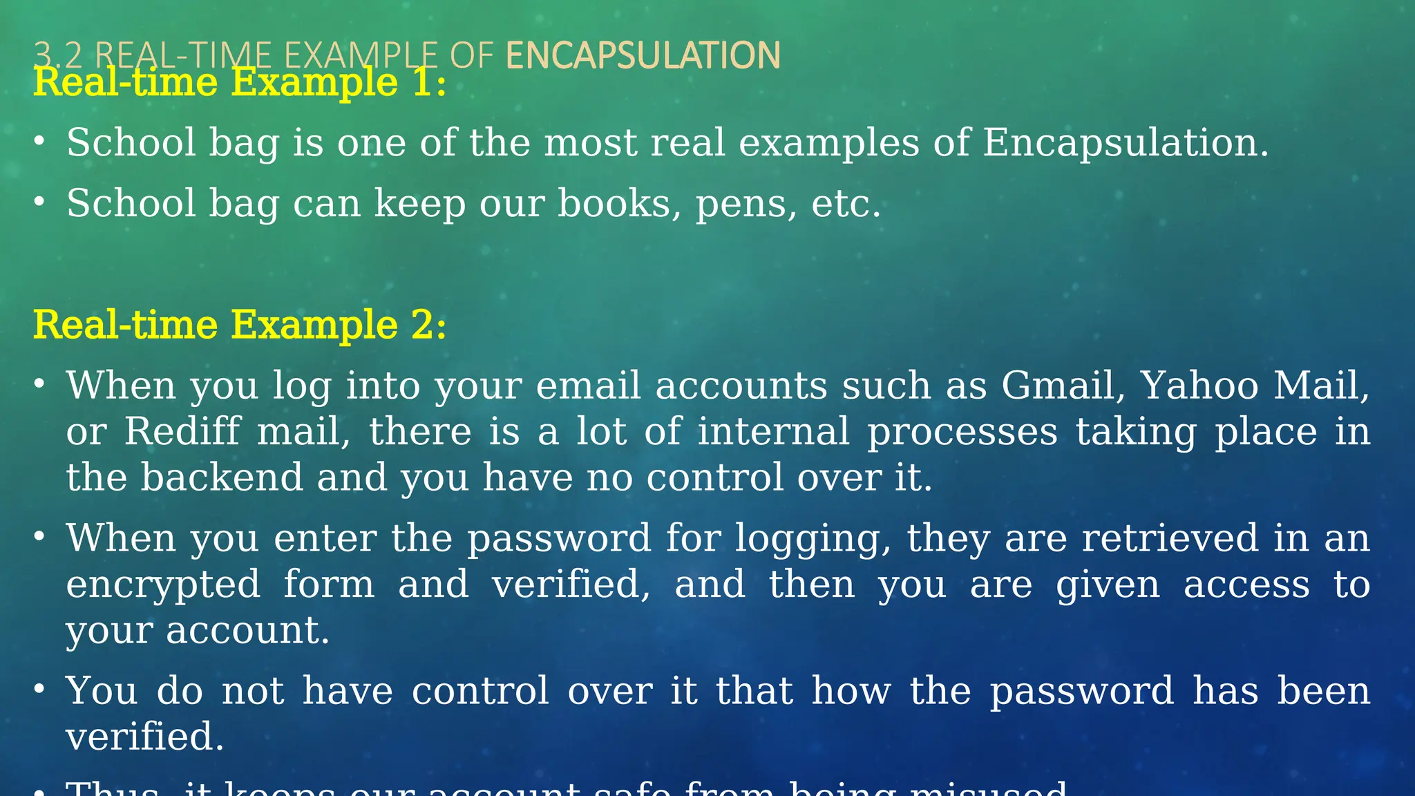 3.2 REAL-TIME EXAMPLE OF ENCAPSULATION
Real-time Example 1:
• School bag is one of the most real examples of Encapsulation.
• School bag can keep our books, pens, etc.
Real-time Example 2:
• When you log into your email accounts such as Gmail, Yahoo Mail,
or Rediff mail, there is a lot of internal processes taking place in
the backend and you have no control over it.
• When you enter the password for logging, they are retrieved in an
encrypted form and verified, and then you are given access to
your account.
• You do not have control over it that how the password has been
verified.
 