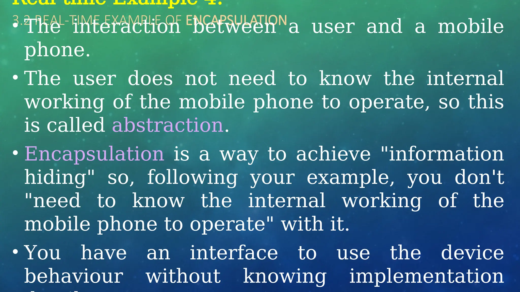 3.2 REAL-TIME EXAMPLE OF ENCAPSULATION
Real-time Example 4:
• The interaction between a user and a mobile
phone.
• The user does not need to know the internal
working of the mobile phone to operate, so this
is called abstraction.
• Encapsulation is a way to achieve "information
hiding" so, following your example, you don't
"need to know the internal working of the
mobile phone to operate" with it.
• You have an interface to use the device
behaviour without knowing implementation
 