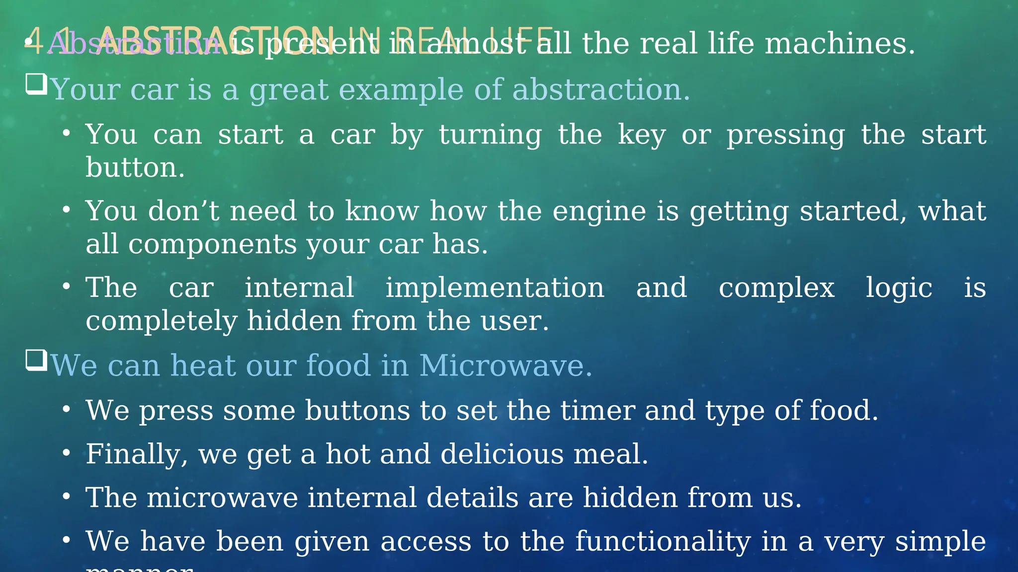 4.1 ABSTRACTION IN REAL LIFE
• Abstraction is present in almost all the real life machines.
Your car is a great example of abstraction.
• You can start a car by turning the key or pressing the start
button.
• You don’t need to know how the engine is getting started, what
all components your car has.
• The car internal implementation and complex logic is
completely hidden from the user.
We can heat our food in Microwave.
• We press some buttons to set the timer and type of food.
• Finally, we get a hot and delicious meal.
• The microwave internal details are hidden from us.
• We have been given access to the functionality in a very simple
 