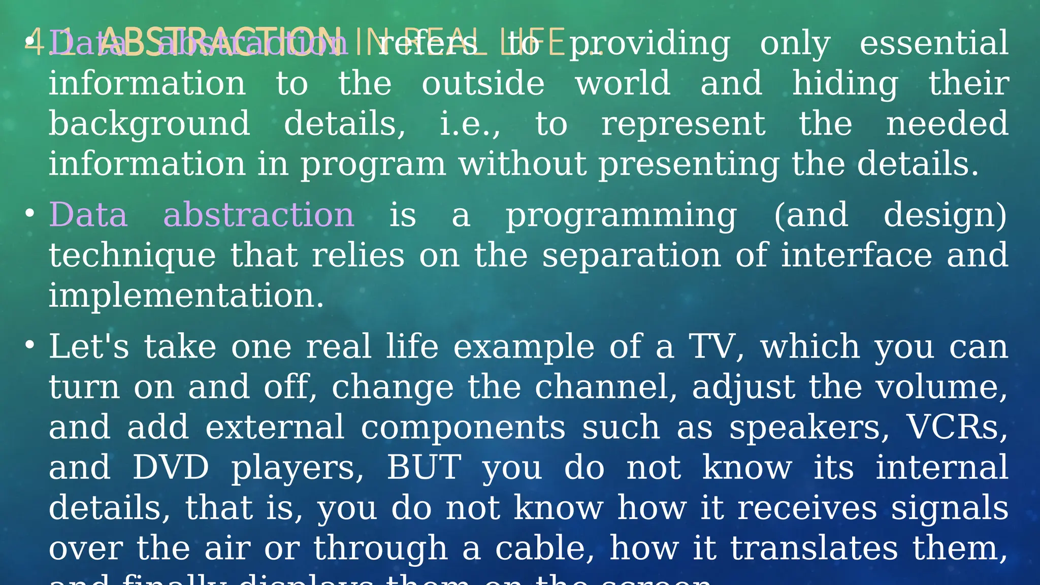 4.1 ABSTRACTION IN REAL LIFE …
• Data abstraction refers to providing only essential
information to the outside world and hiding their
background details, i.e., to represent the needed
information in program without presenting the details.
• Data abstraction is a programming (and design)
technique that relies on the separation of interface and
implementation.
• Let's take one real life example of a TV, which you can
turn on and off, change the channel, adjust the volume,
and add external components such as speakers, VCRs,
and DVD players, BUT you do not know its internal
details, that is, you do not know how it receives signals
over the air or through a cable, how it translates them,
 