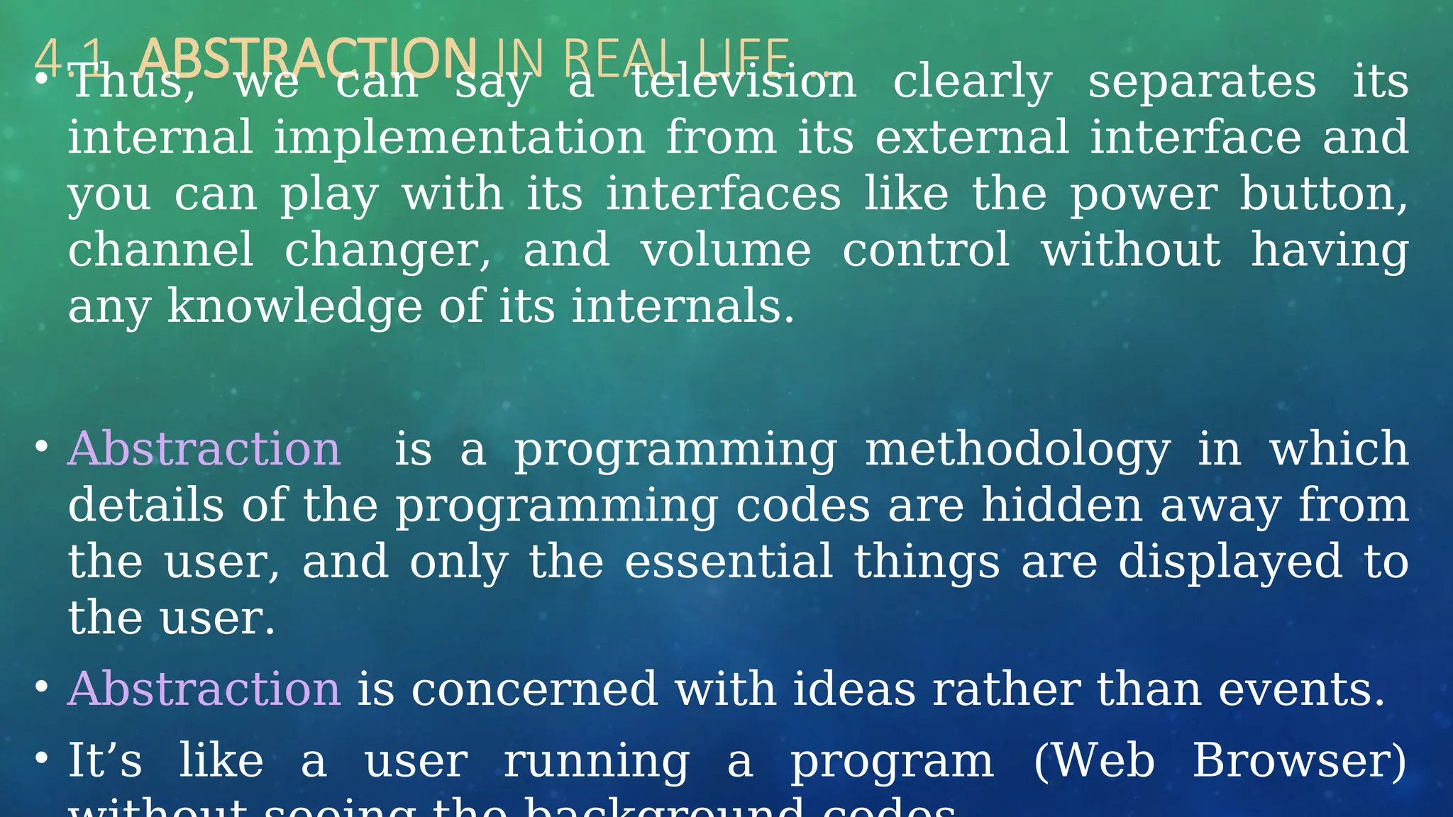 4.1 ABSTRACTION IN REAL LIFE …
• Thus, we can say a television clearly separates its
internal implementation from its external interface and
you can play with its interfaces like the power button,
channel changer, and volume control without having
any knowledge of its internals.
• Abstraction is a programming methodology in which
details of the programming codes are hidden away from
the user, and only the essential things are displayed to
the user.
• Abstraction is concerned with ideas rather than events.
• It’s like a user running a program (Web Browser)
 