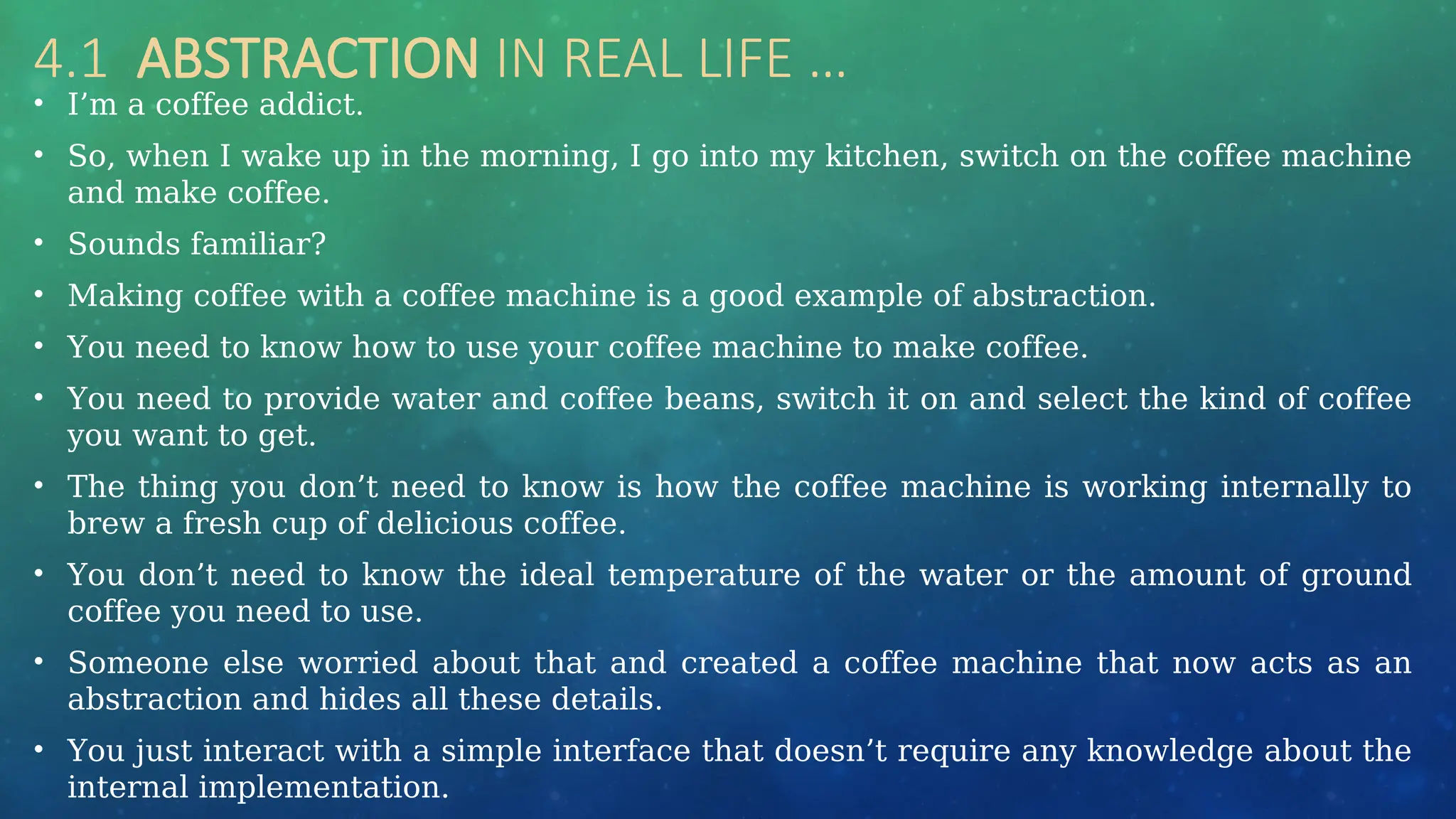 4.1 ABSTRACTION IN REAL LIFE …
• I’m a coffee addict.
• So, when I wake up in the morning, I go into my kitchen, switch on the coffee machine
and make coffee.
• Sounds familiar?
• Making coffee with a coffee machine is a good example of abstraction.
• You need to know how to use your coffee machine to make coffee.
• You need to provide water and coffee beans, switch it on and select the kind of coffee
you want to get.
• The thing you don’t need to know is how the coffee machine is working internally to
brew a fresh cup of delicious coffee.
• You don’t need to know the ideal temperature of the water or the amount of ground
coffee you need to use.
• Someone else worried about that and created a coffee machine that now acts as an
abstraction and hides all these details.
• You just interact with a simple interface that doesn’t require any knowledge about the
internal implementation.
 