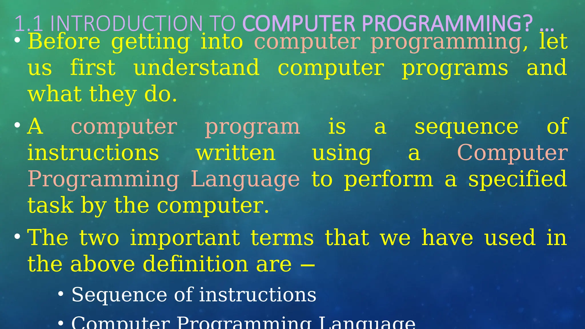 1.1 INTRODUCTION TO COMPUTER PROGRAMMING? …
• Before getting into computer programming, let
us first understand computer programs and
what they do.
• A computer program is a sequence of
instructions written using a Computer
Programming Language to perform a specified
task by the computer.
• The two important terms that we have used in
the above definition are −
• Sequence of instructions
 