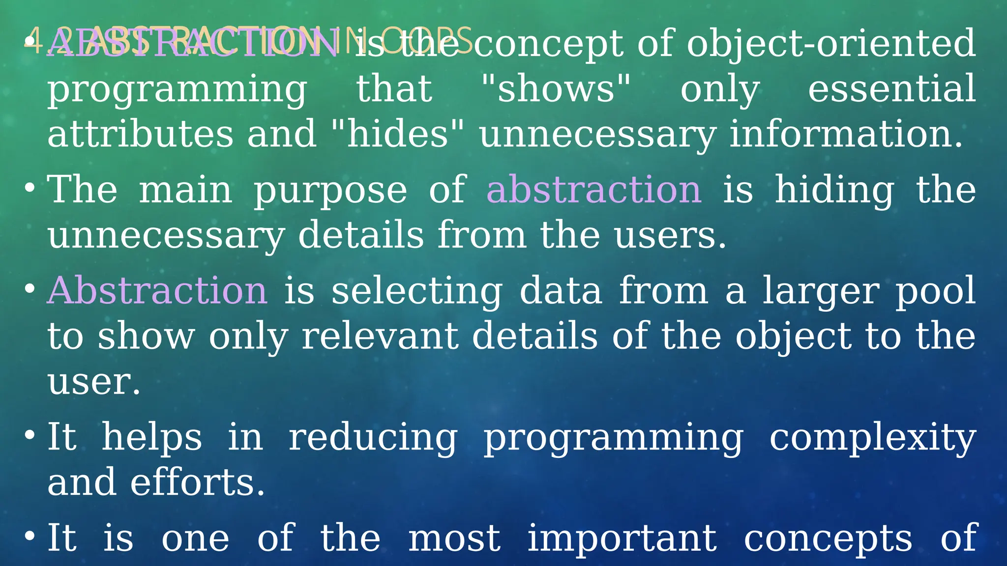 4.2 ABSTRACTION IN OOPS
• ABSTRACTION is the concept of object-oriented
programming that "shows" only essential
attributes and "hides" unnecessary information.
• The main purpose of abstraction is hiding the
unnecessary details from the users.
• Abstraction is selecting data from a larger pool
to show only relevant details of the object to the
user.
• It helps in reducing programming complexity
and efforts.
• It is one of the most important concepts of
 