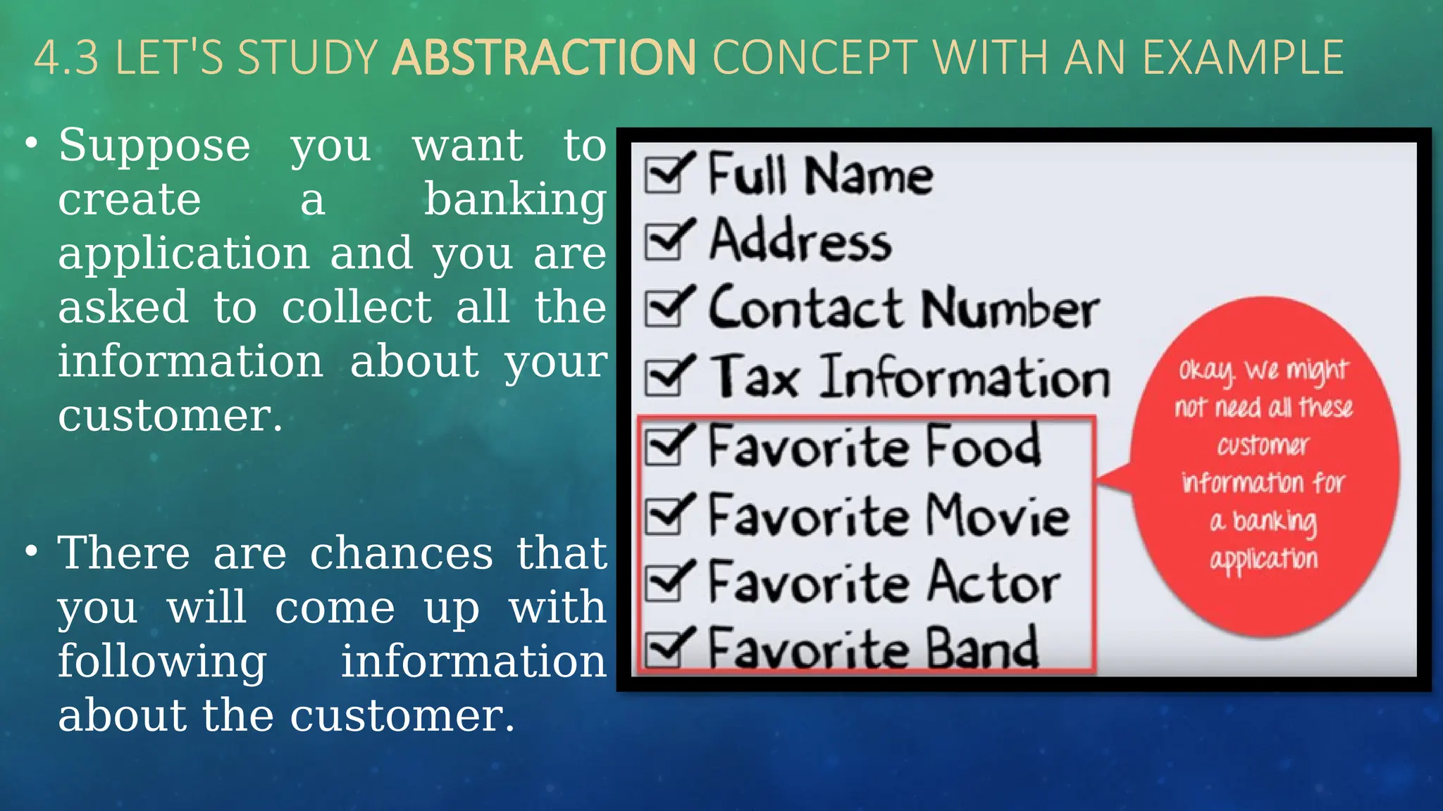 4.3 LET'S STUDY ABSTRACTION CONCEPT WITH AN EXAMPLE
• Suppose you want to
create a banking
application and you are
asked to collect all the
information about your
customer.
• There are chances that
you will come up with
following information
about the customer.
 