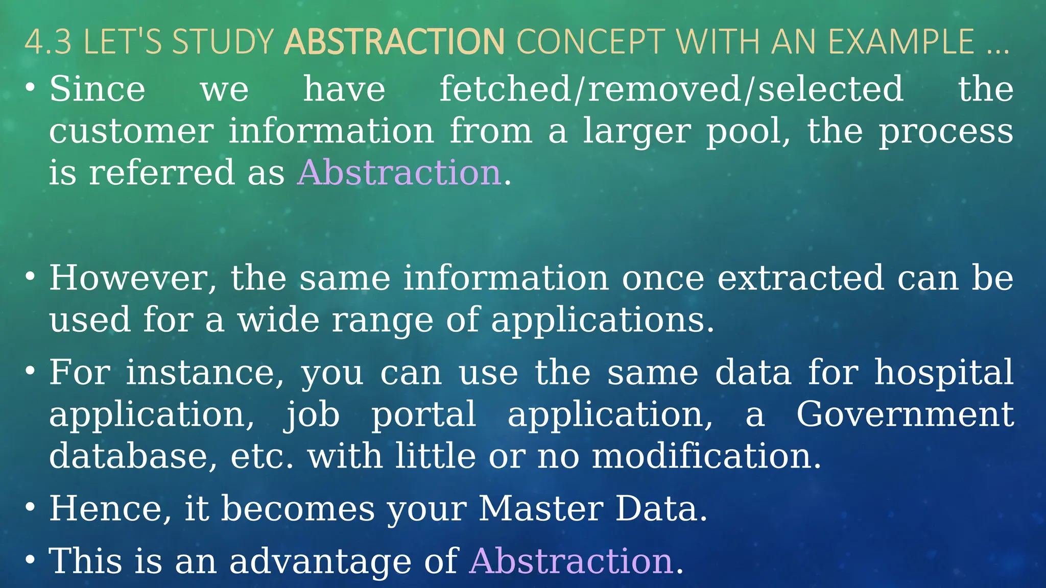 4.3 LET'S STUDY ABSTRACTION CONCEPT WITH AN EXAMPLE …
• Since we have fetched/removed/selected the
customer information from a larger pool, the process
is referred as Abstraction.
• However, the same information once extracted can be
used for a wide range of applications.
• For instance, you can use the same data for hospital
application, job portal application, a Government
database, etc. with little or no modification.
• Hence, it becomes your Master Data.
• This is an advantage of Abstraction.
 
