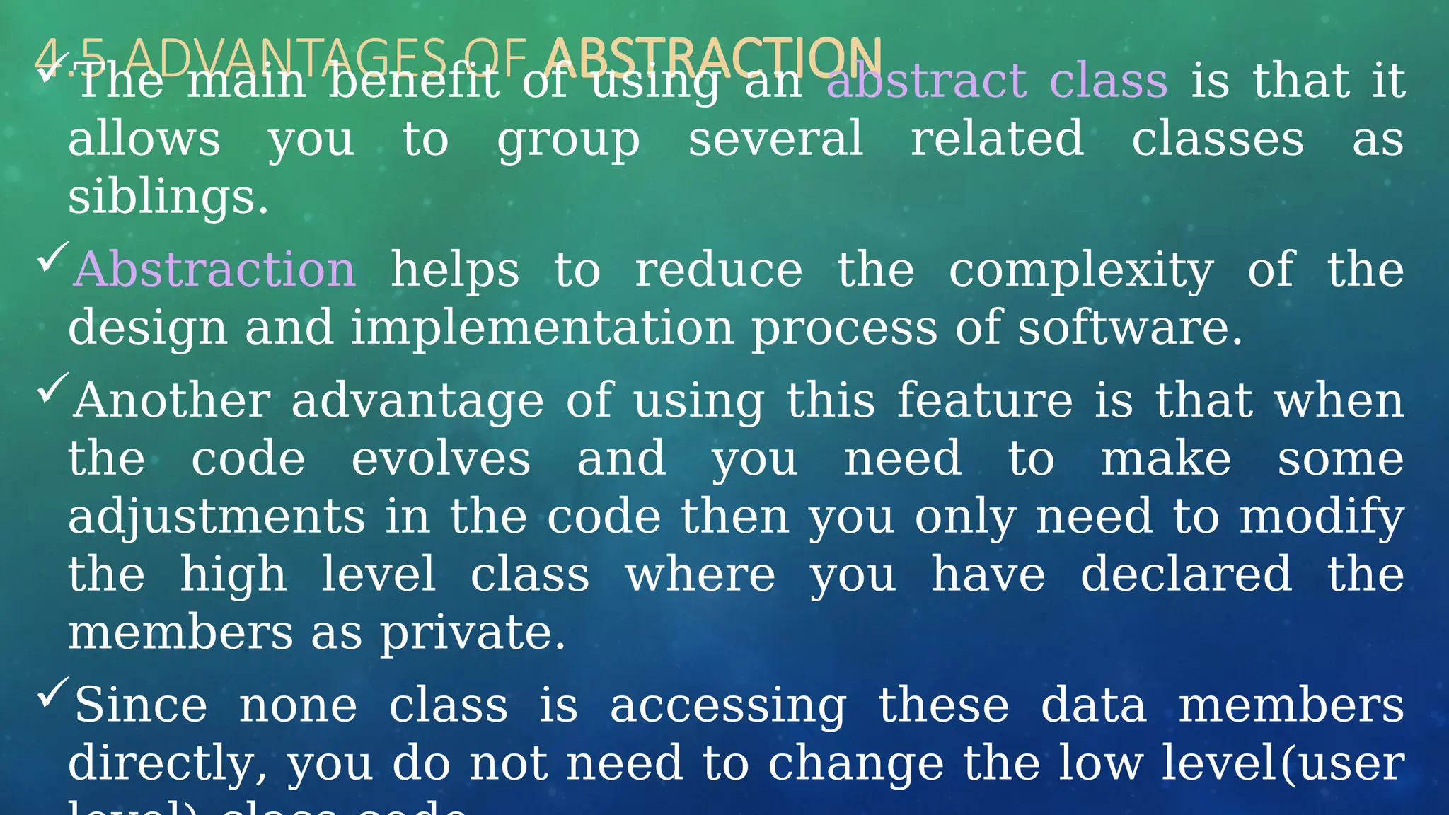 4.5 ADVANTAGES OF ABSTRACTION
The main benefit of using an abstract class is that it
allows you to group several related classes as
siblings.
Abstraction helps to reduce the complexity of the
design and implementation process of software.
Another advantage of using this feature is that when
the code evolves and you need to make some
adjustments in the code then you only need to modify
the high level class where you have declared the
members as private.
Since none class is accessing these data members
directly, you do not need to change the low level(user
 