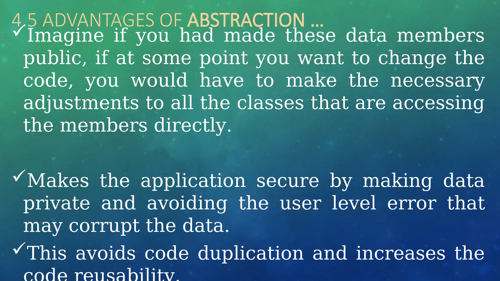 4.5 ADVANTAGES OF ABSTRACTION …
Imagine if you had made these data members
public, if at some point you want to change the
code, you would have to make the necessary
adjustments to all the classes that are accessing
the members directly.
Makes the application secure by making data
private and avoiding the user level error that
may corrupt the data.
This avoids code duplication and increases the
 