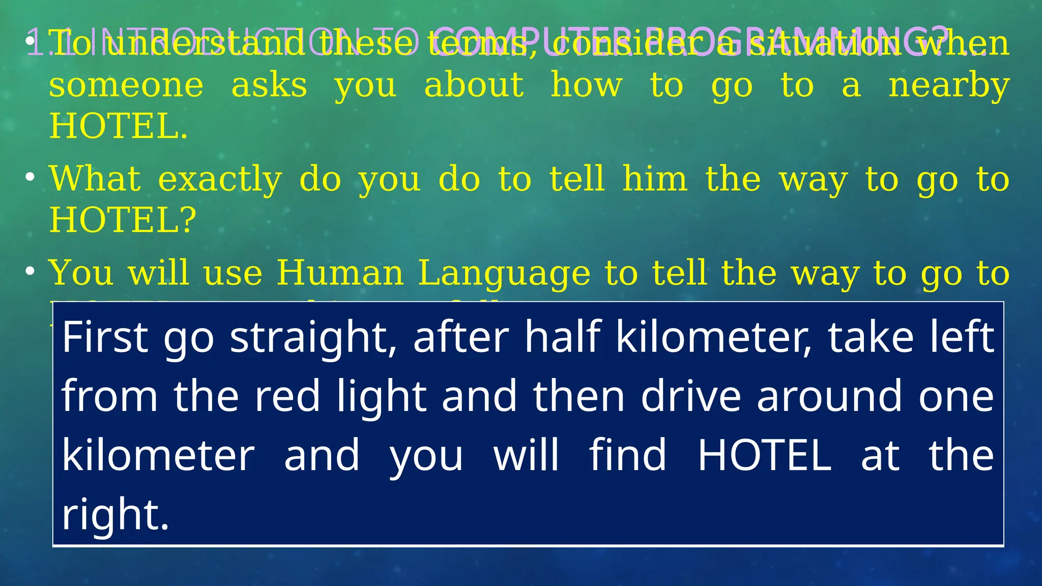1.1 INTRODUCTION TO COMPUTER PROGRAMMING? …
• To understand these terms, consider a situation when
someone asks you about how to go to a nearby
HOTEL.
• What exactly do you do to tell him the way to go to
HOTEL?
• You will use Human Language to tell the way to go to
HOTEL, something as follows −
First go straight, after half kilometer, take left
from the red light and then drive around one
kilometer and you will find HOTEL at the
right.
 