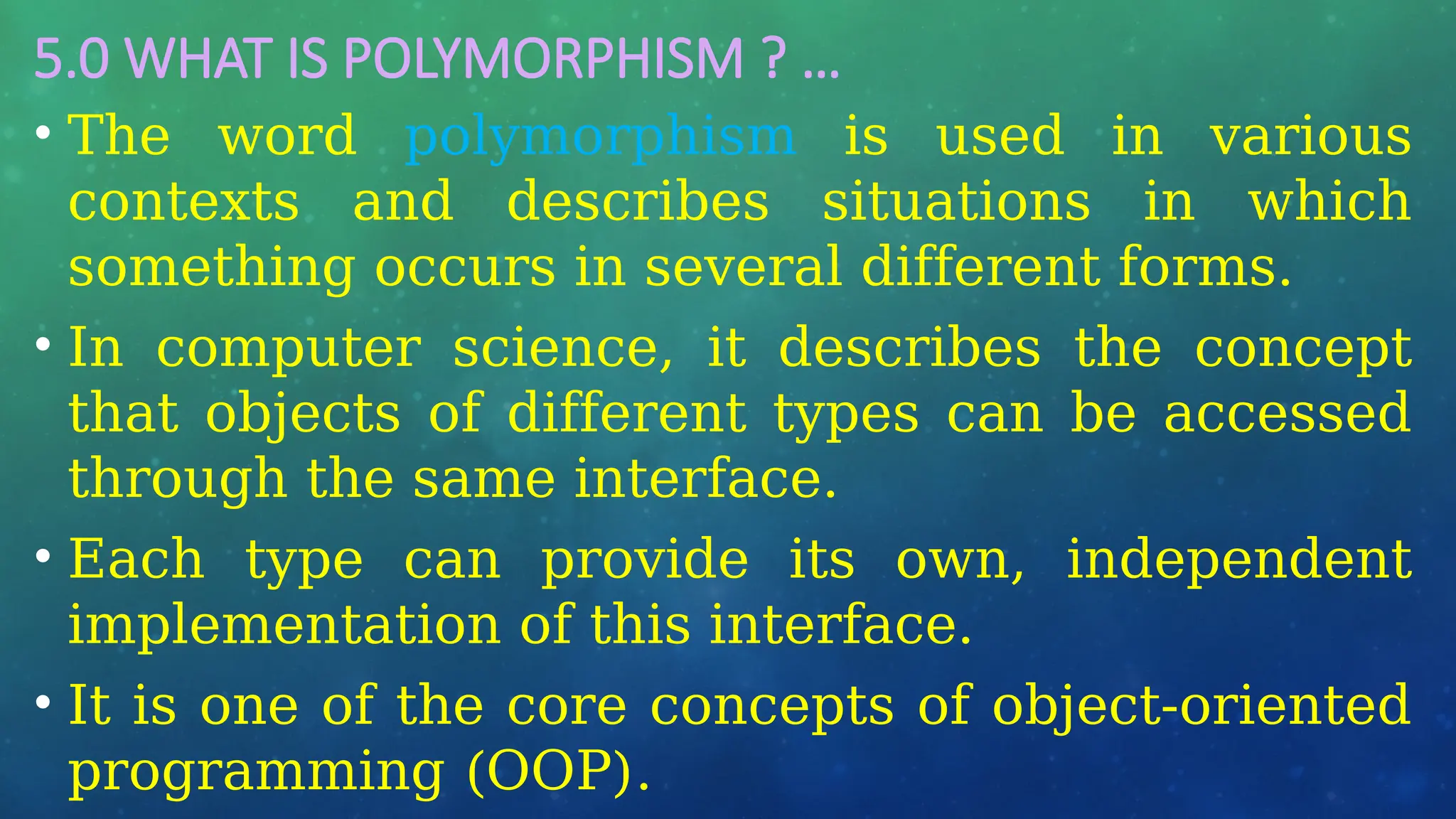 5.0 WHAT IS POLYMORPHISM ? …
• The word polymorphism is used in various
contexts and describes situations in which
something occurs in several different forms.
• In computer science, it describes the concept
that objects of different types can be accessed
through the same interface.
• Each type can provide its own, independent
implementation of this interface.
• It is one of the core concepts of object-oriented
programming (OOP).
 