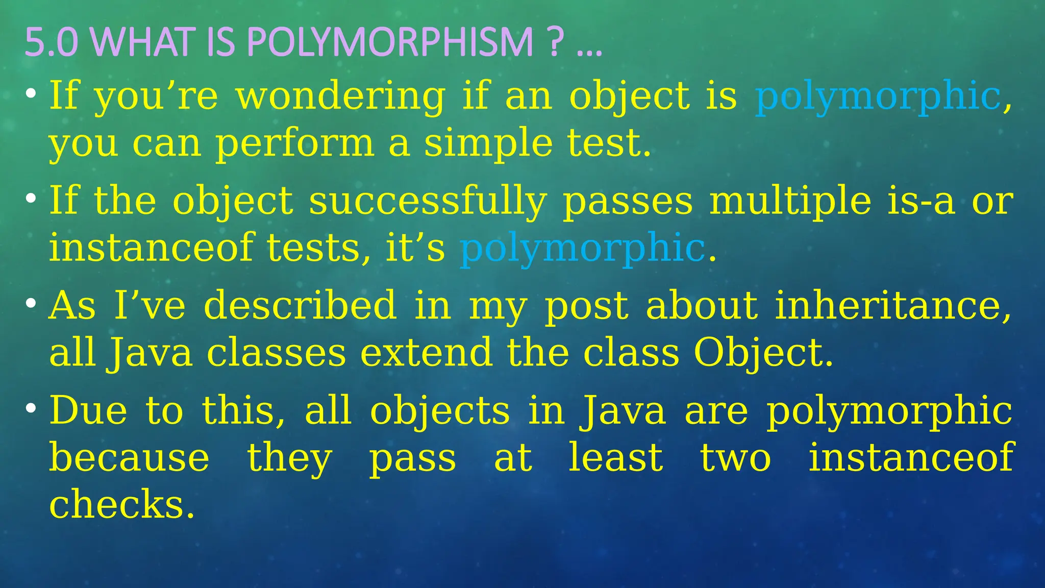 5.0 WHAT IS POLYMORPHISM ? …
• If you’re wondering if an object is polymorphic,
you can perform a simple test.
• If the object successfully passes multiple is-a or
instanceof tests, it’s polymorphic.
• As I’ve described in my post about inheritance,
all Java classes extend the class Object.
• Due to this, all objects in Java are polymorphic
because they pass at least two instanceof
checks.
 