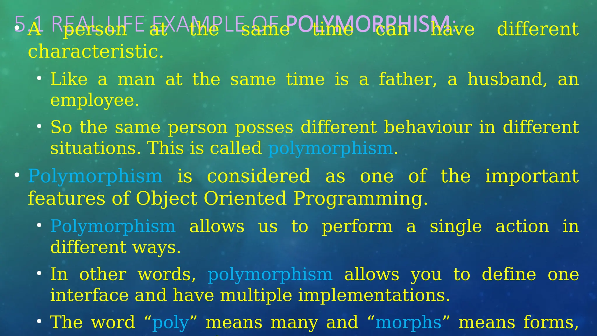 5.1 REAL LIFE EXAMPLE OF POLYMORPHISM:
• A person at the same time can have different
characteristic.
• Like a man at the same time is a father, a husband, an
employee.
• So the same person posses different behaviour in different
situations. This is called polymorphism.
• Polymorphism is considered as one of the important
features of Object Oriented Programming.
• Polymorphism allows us to perform a single action in
different ways.
• In other words, polymorphism allows you to define one
interface and have multiple implementations.
• The word “poly” means many and “morphs” means forms,
 
