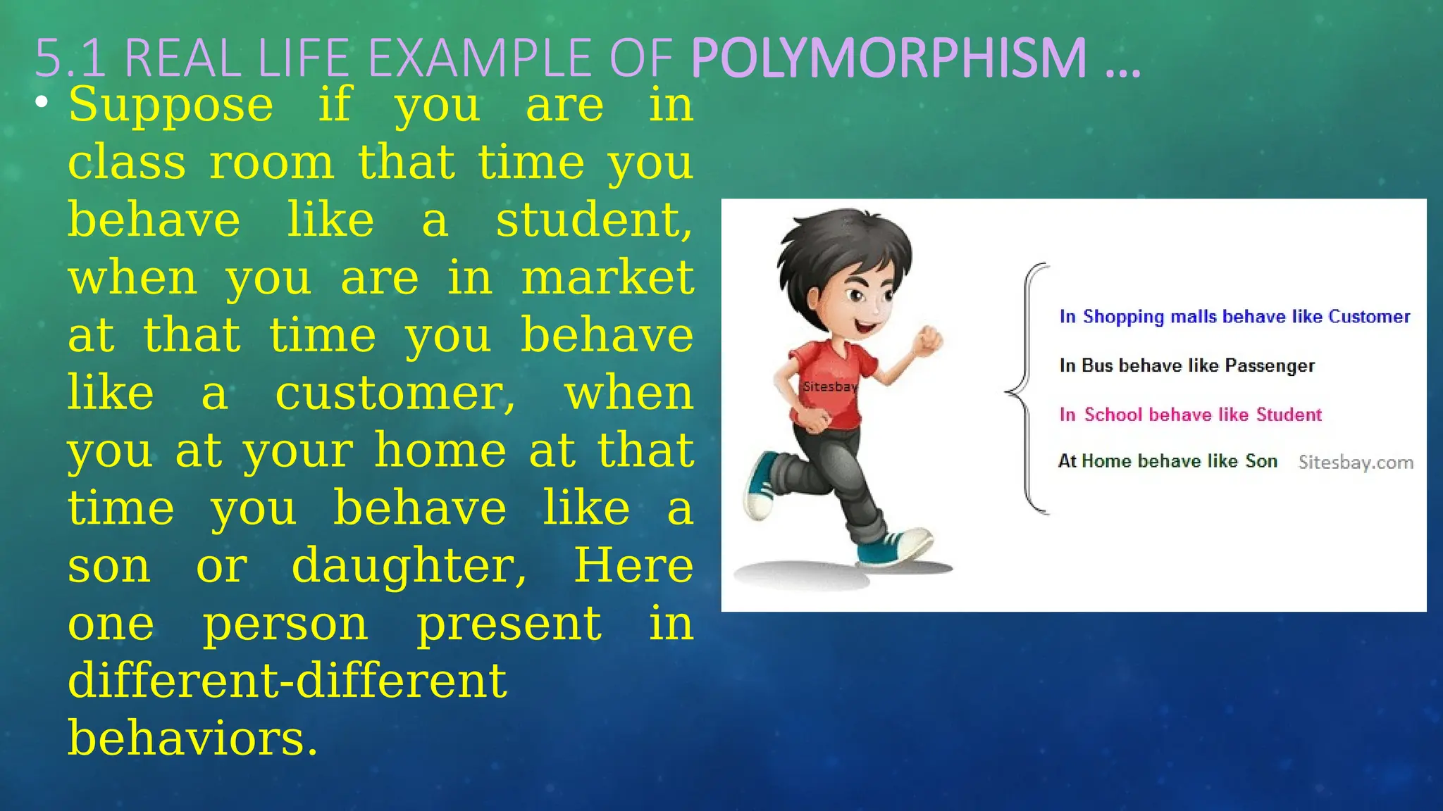 5.1 REAL LIFE EXAMPLE OF POLYMORPHISM …
• Suppose if you are in
class room that time you
behave like a student,
when you are in market
at that time you behave
like a customer, when
you at your home at that
time you behave like a
son or daughter, Here
one person present in
different-different
behaviors.
 