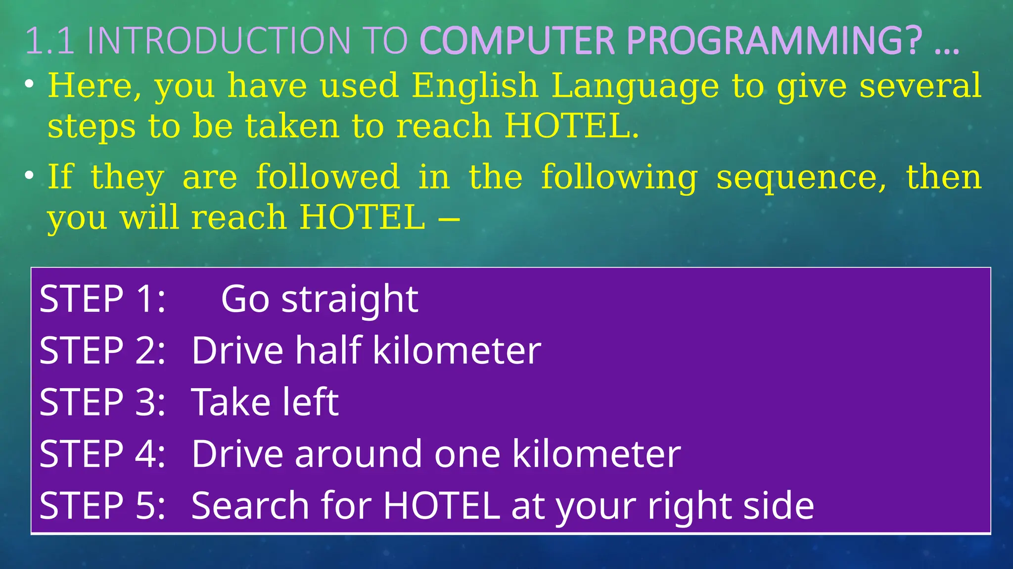 1.1 INTRODUCTION TO COMPUTER PROGRAMMING? …
• Here, you have used English Language to give several
steps to be taken to reach HOTEL.
• If they are followed in the following sequence, then
you will reach HOTEL −
STEP 1: Go straight
STEP 2: Drive half kilometer
STEP 3: Take left
STEP 4: Drive around one kilometer
STEP 5: Search for HOTEL at your right side
 
