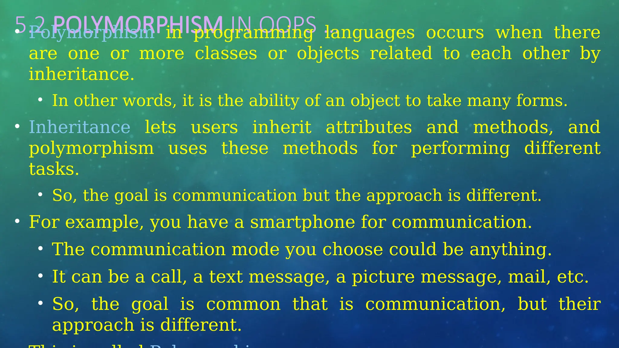 5.2 POLYMORPHISM IN OOPS …
• Polymorphism in programming languages occurs when there
are one or more classes or objects related to each other by
inheritance.
• In other words, it is the ability of an object to take many forms.
• Inheritance lets users inherit attributes and methods, and
polymorphism uses these methods for performing different
tasks.
• So, the goal is communication but the approach is different.
• For example, you have a smartphone for communication.
• The communication mode you choose could be anything.
• It can be a call, a text message, a picture message, mail, etc.
• So, the goal is common that is communication, but their
approach is different.
 