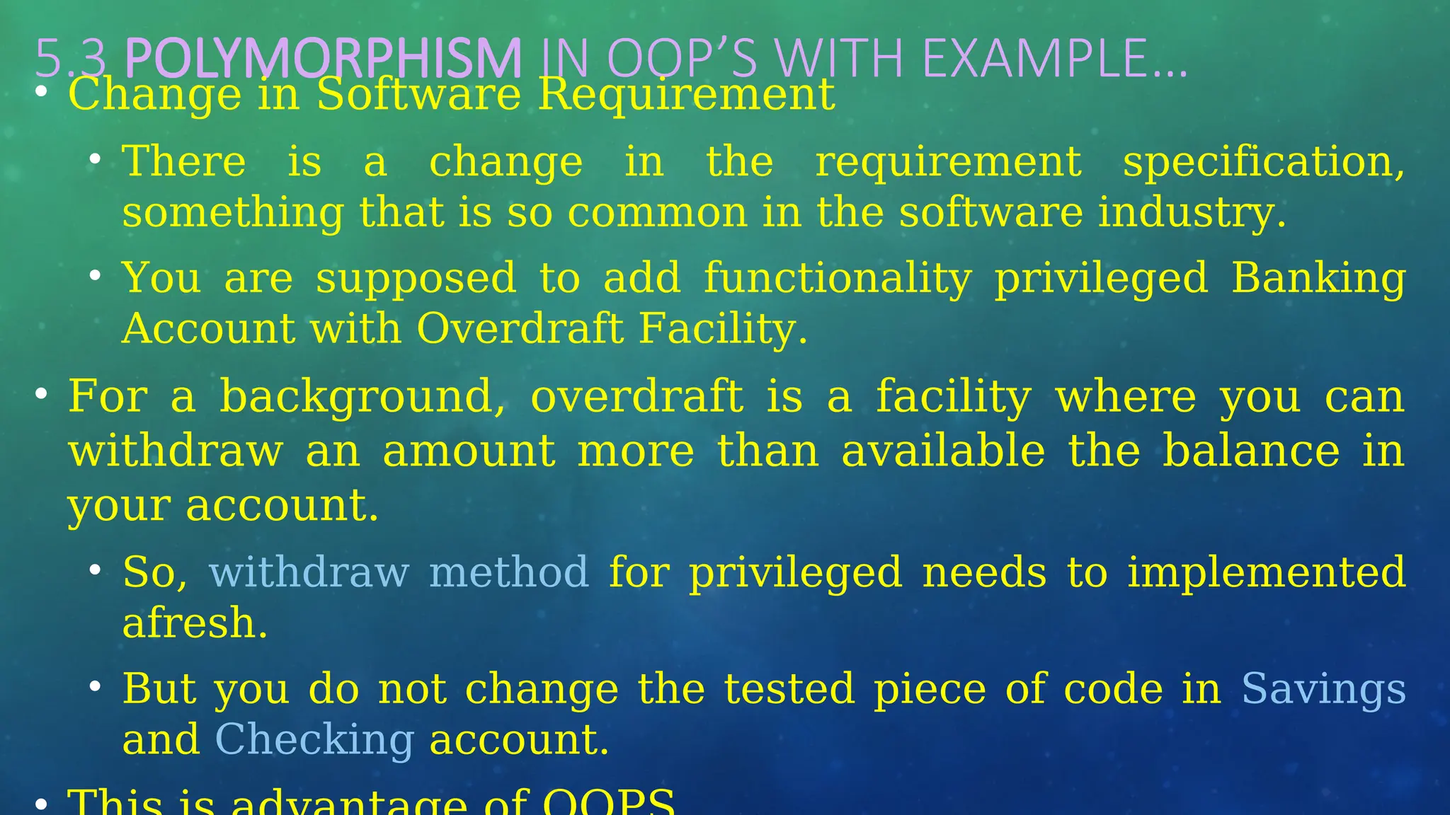 5.3 POLYMORPHISM IN OOP’S WITH EXAMPLE…
• Change in Software Requirement
• There is a change in the requirement specification,
something that is so common in the software industry.
• You are supposed to add functionality privileged Banking
Account with Overdraft Facility.
• For a background, overdraft is a facility where you can
withdraw an amount more than available the balance in
your account.
• So, withdraw method for privileged needs to implemented
afresh.
• But you do not change the tested piece of code in Savings
and Checking account.
 