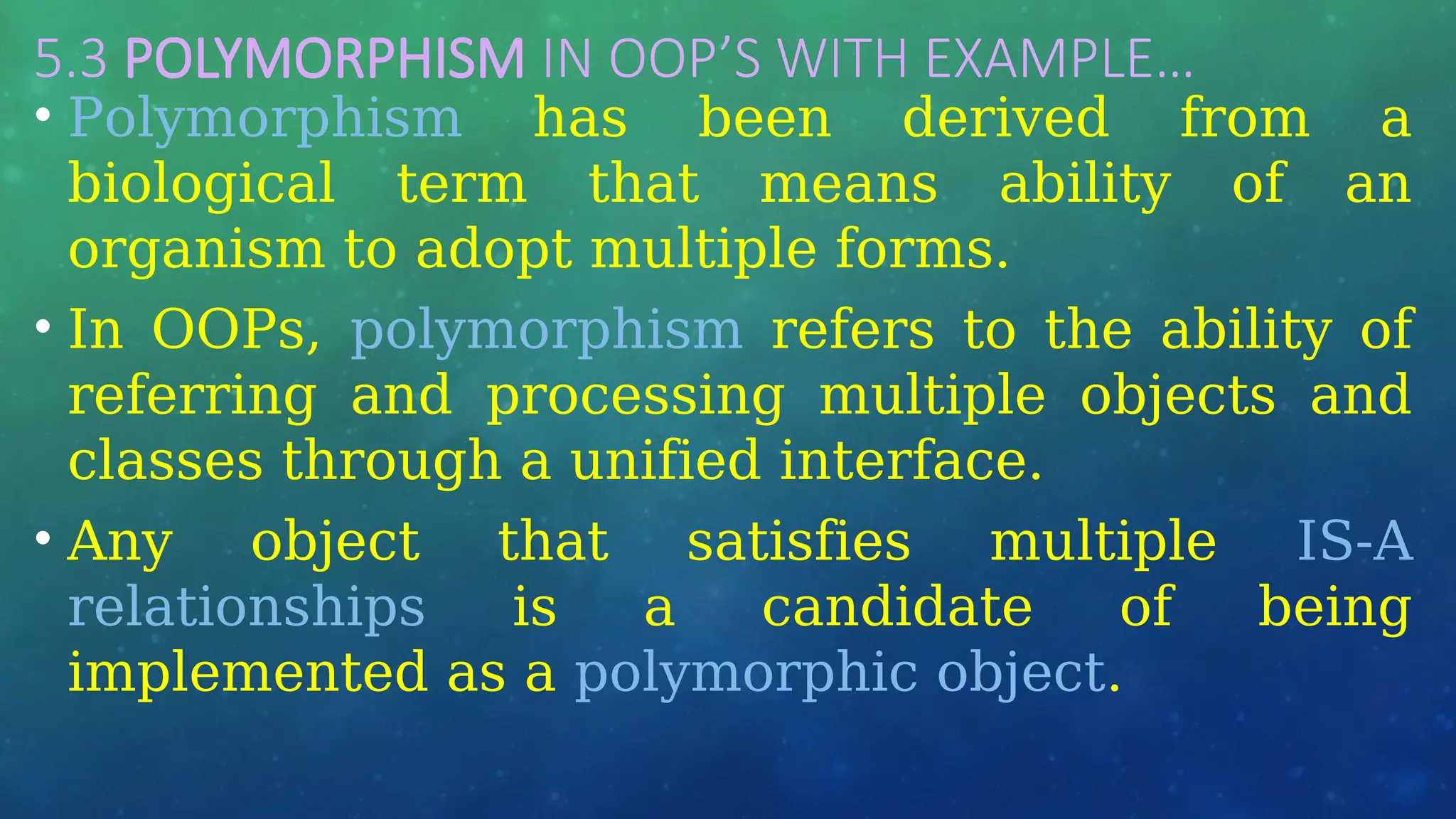 5.3 POLYMORPHISM IN OOP’S WITH EXAMPLE…
• Polymorphism has been derived from a
biological term that means ability of an
organism to adopt multiple forms.
• In OOPs, polymorphism refers to the ability of
referring and processing multiple objects and
classes through a unified interface.
• Any object that satisfies multiple IS-A
relationships is a candidate of being
implemented as a polymorphic object.
 
