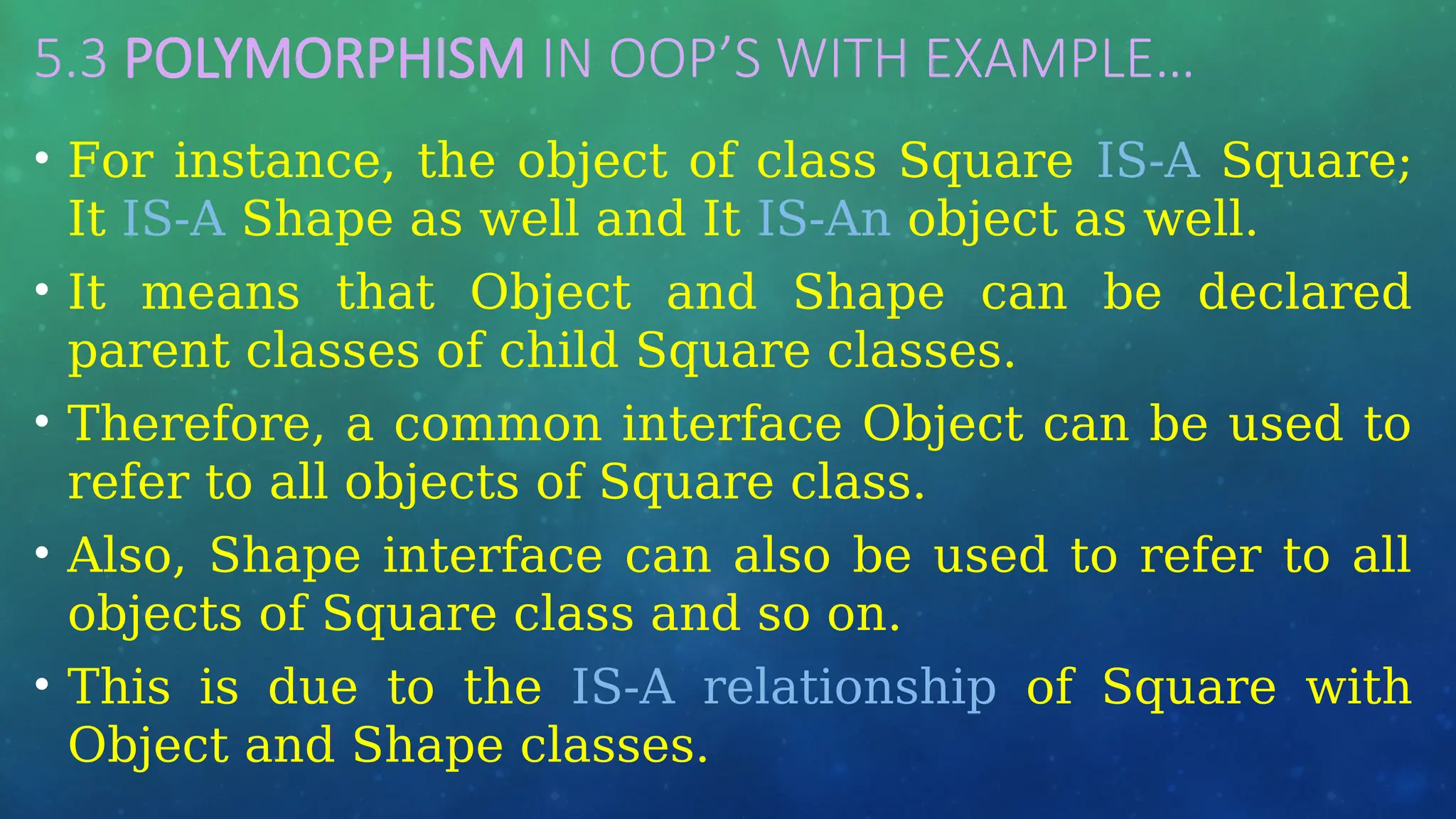 5.3 POLYMORPHISM IN OOP’S WITH EXAMPLE…
• For instance, the object of class Square IS-A Square;
It IS-A Shape as well and It IS-An object as well.
• It means that Object and Shape can be declared
parent classes of child Square classes.
• Therefore, a common interface Object can be used to
refer to all objects of Square class.
• Also, Shape interface can also be used to refer to all
objects of Square class and so on.
• This is due to the IS-A relationship of Square with
Object and Shape classes.
 