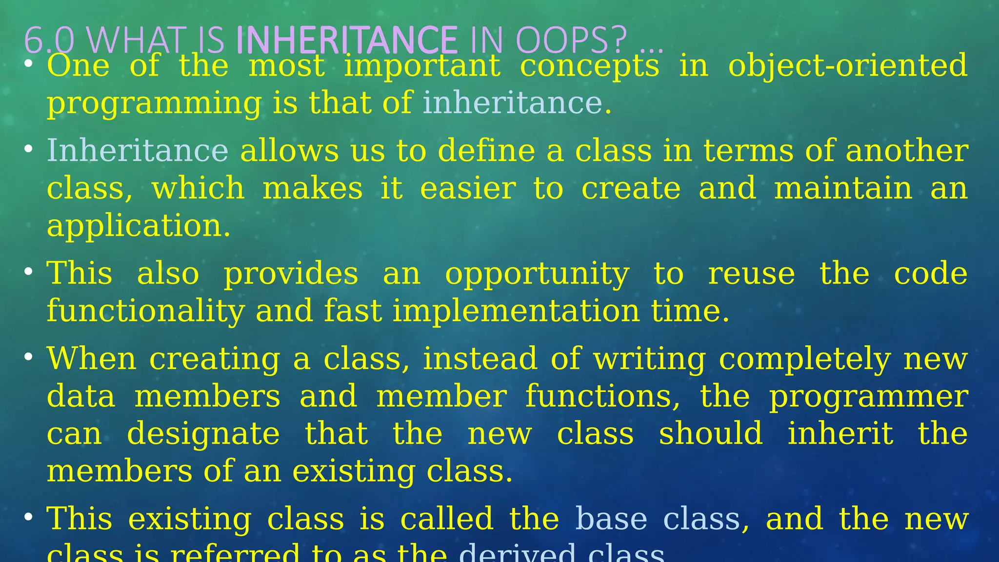 6.0 WHAT IS INHERITANCE IN OOPS? …
• One of the most important concepts in object-oriented
programming is that of inheritance.
• Inheritance allows us to define a class in terms of another
class, which makes it easier to create and maintain an
application.
• This also provides an opportunity to reuse the code
functionality and fast implementation time.
• When creating a class, instead of writing completely new
data members and member functions, the programmer
can designate that the new class should inherit the
members of an existing class.
• This existing class is called the base class, and the new
 