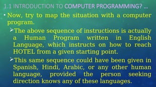 1.1 INTRODUCTION TO COMPUTER PROGRAMMING? …
• Now, try to map the situation with a computer
program.
The above sequence of instructions is actually
a Human Program written in English
Language, which instructs on how to reach
HOTEL from a given starting point.
This same sequence could have been given in
Spanish, Hindi, Arabic, or any other human
language, provided the person seeking
direction knows any of these languages.
 