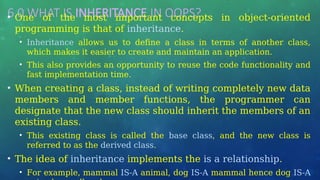 6.0 WHAT IS INHERITANCE IN OOPS? …
• One of the most important concepts in object-oriented
programming is that of inheritance.
• Inheritance allows us to define a class in terms of another class,
which makes it easier to create and maintain an application.
• This also provides an opportunity to reuse the code functionality and
fast implementation time.
• When creating a class, instead of writing completely new data
members and member functions, the programmer can
designate that the new class should inherit the members of an
existing class.
• This existing class is called the base class, and the new class is
referred to as the derived class.
• The idea of inheritance implements the is a relationship.
• For example, mammal IS-A animal, dog IS-A mammal hence dog IS-A
 