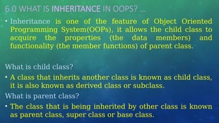 6.0 WHAT IS INHERITANCE IN OOPS? …
• Inheritance is one of the feature of Object Oriented
Programming System(OOPs), it allows the child class to
acquire the properties (the data members) and
functionality (the member functions) of parent class.
What is child class?
• A class that inherits another class is known as child class,
it is also known as derived class or subclass.
What is parent class?
• The class that is being inherited by other class is known
as parent class, super class or base class.
 