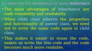 6.1 WHAT ARE THE ADVANTAGES OF USING INHERITANCE
• The main advantages of inheritance are
code reusability and readability.
• When child class inherits the properties
and functionality of parent class, we need
not to write the same code again in child
class.
• This makes it easier to reuse the code,
makes us write the less code and the code
becomes much more readable.
 