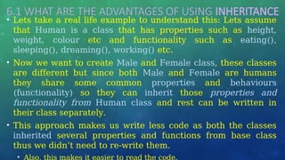 6.1 WHAT ARE THE ADVANTAGES OF USING INHERITANCE
• Lets take a real life example to understand this: Lets assume
that Human is a class that has properties such as height,
weight, colour etc and functionality such as eating(),
sleeping(), dreaming(), working() etc.
• Now we want to create Male and Female class, these classes
are different but since both Male and Female are humans
they share some common properties and behaviours
(functionality) so they can inherit those properties and
functionality from Human class and rest can be written in
their class separately.
• This approach makes us write less code as both the classes
inherited several properties and functions from base class
thus we didn’t need to re-write them.
• Also, this makes it easier to read the code.
 