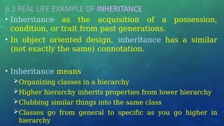 6.2 REAL LIFE EXAMPLE OF INHERITANCE
• Inheritance as the acquisition of a possession,
condition, or trait from past generations.
• In object oriented design, inheritance has a similar
(not exactly the same) connotation.
• Inheritance means
Organizing classes in a hierarchy
Higher hierarchy inherits properties from lower hierarchy
Clubbing similar things into the same class
Classes go from general to specific as you go higher in
hierarchy
 