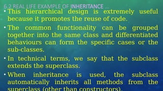 6.2 REAL LIFE EXAMPLE OF INHERITANCE …
• This hierarchical design is extremely useful
because it promotes the reuse of code.
• The common functionality can be grouped
together into the same class and differentiated
behaviours can form the specific cases or the
sub-classes.
• In technical terms, we say that the subclass
extends the superclass.
• When inheritance is used, the subclass
automatically inherits all methods from the
 