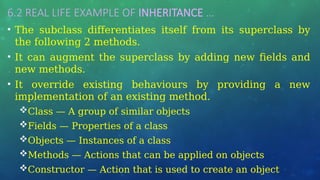 6.2 REAL LIFE EXAMPLE OF INHERITANCE …
• The subclass differentiates itself from its superclass by
the following 2 methods.
• It can augment the superclass by adding new fields and
new methods.
• It override existing behaviours by providing a new
implementation of an existing method.
Class — A group of similar objects
Fields — Properties of a class
Objects — Instances of a class
Methods — Actions that can be applied on objects
Constructor — Action that is used to create an object
 