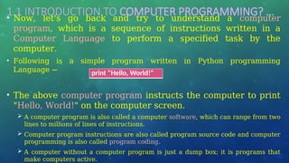 1.1 INTRODUCTION TO COMPUTER PROGRAMMING? …
• Now, let's go back and try to understand a computer
program, which is a sequence of instructions written in a
Computer Language to perform a specified task by the
computer.
• Following is a simple program written in Python programming
Language −
• The above computer program instructs the computer to print
"Hello, World!" on the computer screen.
 A computer program is also called a computer software, which can range from two
lines to millions of lines of instructions.
 Computer program instructions are also called program source code and computer
programming is also called program coding.
 A computer without a computer program is just a dump box; it is programs that
make computers active.
print "Hello, World!"
 