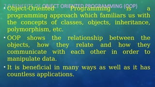 7.0 BENEFITS OF OBJECT ORIENTED PROGRAMMING (OOP)
• Object-Oriented Programming is a
programming approach which familiars us with
the concepts of classes, objects, inheritance,
polymorphism, etc.
• OOP shows the relationship between the
objects, how they relate and how they
communicate with each other in order to
manipulate data.
• It is beneficial in many ways as well as it has
countless applications.
 