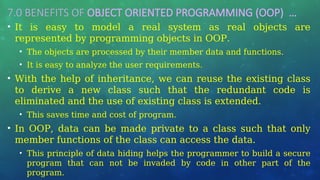 7.0 BENEFITS OF OBJECT ORIENTED PROGRAMMING (OOP) …
• It is easy to model a real system as real objects are
represented by programming objects in OOP.
• The objects are processed by their member data and functions.
• It is easy to analyze the user requirements.
• With the help of inheritance, we can reuse the existing class
to derive a new class such that the redundant code is
eliminated and the use of existing class is extended.
• This saves time and cost of program.
• In OOP, data can be made private to a class such that only
member functions of the class can access the data.
• This principle of data hiding helps the programmer to build a secure
program that can not be invaded by code in other part of the
program.
 