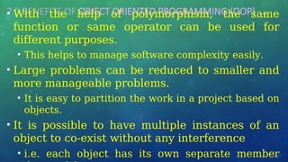 7.0 BENEFITS OF OBJECT ORIENTED PROGRAMMING (OOP) …
• With the help of polymorphism, the same
function or same operator can be used for
different purposes.
• This helps to manage software complexity easily.
• Large problems can be reduced to smaller and
more manageable problems.
• It is easy to partition the work in a project based on
objects.
• It is possible to have multiple instances of an
object to co-exist without any interference
• i.e. each object has its own separate member
 