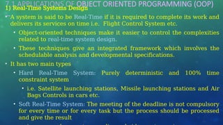 7.1 APPLICATIONS OF OBJECT ORIENTED PROGRAMMING (OOP)
…
1) Real-Time Systems Design
• A system is said to be Real-Time if it is required to complete its work and
delivers its services on time i.e. Flight Control System etc.
• Object-oriented techniques make it easier to control the complexities
related to real-time system design.
• These techniques give an integrated framework which involves the
schedulable analysis and developmental specifications.
• It has two main types
• Hard Real-Time System: Purely deterministic and 100% time
constraint system
• i.e. Satellite launching stations, Missile launching stations and Air
Bags Controls in cars etc.
• Soft Real-Time System: The meeting of the deadline is not compulsory
for every time or for every task but the process should be processed
and give the result
 