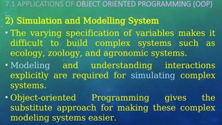 7.1 APPLICATIONS OF OBJECT ORIENTED PROGRAMMING (OOP)
…
2) Simulation and Modelling System
• The varying specification of variables makes it
difficult to build complex systems such as
ecology, zoology, and agronomic systems.
• Modeling and understanding interactions
explicitly are required for simulating complex
systems.
• Object-oriented Programming gives the
substitute approach for making these complex
modeling systems easier.
 