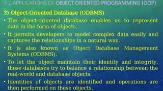 7.1 APPLICATIONS OF OBJECT ORIENTED PROGRAMMING (OOP)
…
3) Object-Oriented Database (ODBMS)
• The object-oriented database enables us to represent
data in the form of objects.
• It permits developers to model complex data easily and
captures the relationships in a natural way.
• It is also known as Object Database Management
Systems (ODBMS).
• To let the object maintain their identity and integrity,
these databases try to balance a relationship between the
real-world and database objects.
• Identities of objects are identified and operations are
then performed on these objects.
 