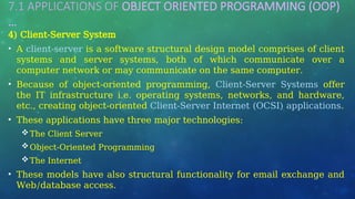7.1 APPLICATIONS OF OBJECT ORIENTED PROGRAMMING (OOP)
…
4) Client-Server System
• A client-server is a software structural design model comprises of client
systems and server systems, both of which communicate over a
computer network or may communicate on the same computer.
• Because of object-oriented programming, Client-Server Systems offer
the IT infrastructure i.e. operating systems, networks, and hardware,
etc., creating object-oriented Client-Server Internet (OCSI) applications.
• These applications have three major technologies:
The Client Server
Object-Oriented Programming
The Internet
• These models have also structural functionality for email exchange and
Web/database access.
 