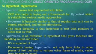 7.1 APPLICATIONS OF OBJECT ORIENTED PROGRAMMING (OOP)
…
5) Hypertext, Hypermedia
• Hypertext means text augmented with links.
• OOP also helps in laying out a framework for Hypertext which
is suitable for various media approaches.
• Hypertext is basically similar to that of regular text as it can be
stored, searched, and edited effortlessly.
• The main disparity is that hypertext is text with pointers to
other text as well.
• Hypermedia is an extension to hypertext that gives facilities like
handling sound and video.
• It’s a superset of hypertext.
• Documents having hypermedia, not only have links to other
pieces of text but also to various other forms of media, varies
 