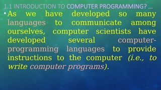 1.1 INTRODUCTION TO COMPUTER PROGRAMMING? …
• As we have developed so many
languages to communicate among
ourselves, computer scientists have
developed several computer-
programming languages to provide
instructions to the computer (i.e., to
write computer programs).
 