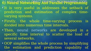 7.1 APPLICATIONS OF OBJECT ORIENTED PROGRAMMING (OOP)
…
6) Neural Networking And Parallel Programming
• It is very useful in addresses the setback of
prediction and estimation of complex time-
varying systems.
• Firstly, the whole time-varying process is
divided into numerous time intervals.
• Then, neural networks are developed in a
specific time interval to scatter the load of
several networks.
• OOP simplifies the whole process by simplifying
the estimation and prediction capability of
 