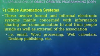 7.1 APPLICATIONS OF OBJECT ORIENTED PROGRAMMING (OOP)
…
7) Office Automation Systems
• These involve formal and informal electronic
systems mainly concerned with information
sharing and communication to and from people
inside as well as external of the association
• i.e. email, Word processing, Web calendars,
Desktop publishing, etc.
 