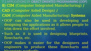 7.1 APPLICATIONS OF OBJECT ORIENTED PROGRAMMING (OOP)
…
8) CIM (Computer Integrated Manufacturing) /
CAD (Computer Aided Design) /
CAM (Computer Aided Manufacturing) Systems
• OOP can also be used in developing and
designing the applications as it allows people to
trim down the effort involved.
• Such as, it is used in designing blueprints,
flowcharts, etc.
• OOP makes it easier for the designers and
engineers to produce these flowcharts and
 