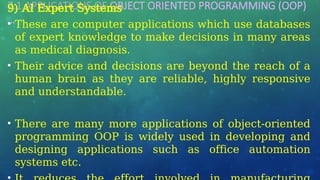 7.1 APPLICATIONS OF OBJECT ORIENTED PROGRAMMING (OOP)
…
9) AI Expert Systems
• These are computer applications which use databases
of expert knowledge to make decisions in many areas
as medical diagnosis.
• Their advice and decisions are beyond the reach of a
human brain as they are reliable, highly responsive
and understandable.
• There are many more applications of object-oriented
programming OOP is widely used in developing and
designing applications such as office automation
systems etc.
 