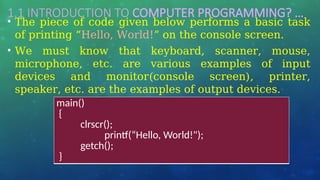 1.1 INTRODUCTION TO COMPUTER PROGRAMMING? …
• The piece of code given below performs a basic task
of printing “Hello, World!” on the console screen.
• We must know that keyboard, scanner, mouse,
microphone, etc. are various examples of input
devices and monitor(console screen), printer,
speaker, etc. are the examples of output devices.
main()
{
clrscr();
printf(“Hello, World!");
getch();
}
 