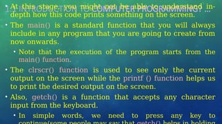 1.1 INTRODUCTION TO COMPUTER PROGRAMMING? …
• At this stage, you might not be able to understand in-
depth how this code prints something on the screen.
• The main() is a standard function that you will always
include in any program that you are going to create from
now onwards.
• Note that the execution of the program starts from the
main() function.
• The clrscr() function is used to see only the current
output on the screen while the printf () function helps us
to print the desired output on the screen.
• Also, getch() is a function that accepts any character
input from the keyboard.
• In simple words, we need to press any key to
 
