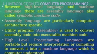 1.1 INTRODUCTION TO COMPUTER PROGRAMMING? …
• Between high-level language and machine
language there are assembly language also
called symbolic machine code.
• Assembly language are particularly computer
architecture specific.
• Utility program (Assembler) is used to convert
assembly code into executable machine code.
• High Level Programming Language are
portable but require Interpretation or compiling
to convert it into a machine language which is
 