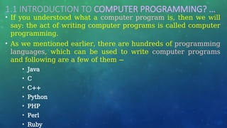 1.1 INTRODUCTION TO COMPUTER PROGRAMMING? …
• If you understood what a computer program is, then we will
say: the act of writing computer programs is called computer
programming.
• As we mentioned earlier, there are hundreds of programming
languages, which can be used to write computer programs
and following are a few of them −
• Java
• C
• C++
• Python
• PHP
• Perl
• Ruby
 