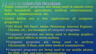1.2 USES OF COMPUTER PROGRAMS
• Today computer programs are being used in almost every
field, household, agriculture, medical, entertainment,
defense, communication, etc.
• Listed below are a few applications of computer
programs −
MS Word, MS Excel, Adobe Photoshop, Internet Explorer,
Chrome, etc., are examples of computer programs.
Computer programs are being used to develop graphics
and special effects in movie making.
Computer programs are being used to perform
Ultrasounds, X-Rays, and other medical examinations.
Computer programs are being used in our mobile phones
 